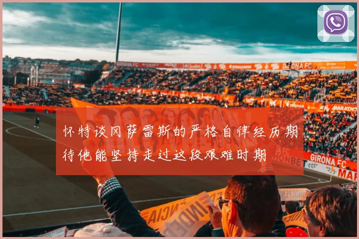 怀特谈冈萨雷斯的严格自律经历期待他能坚持走过这段艰难时期