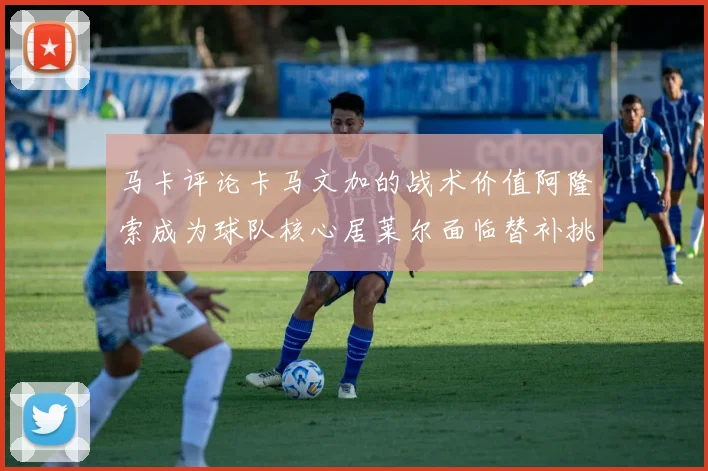 马卡评论卡马文加的战术价值阿隆索成为球队核心居莱尔面临替补挑战