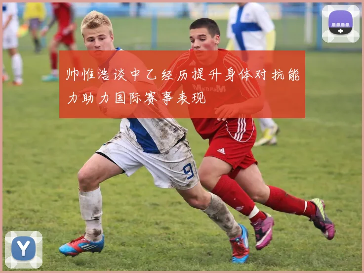 帅惟浩谈中乙经历提升身体对抗能力助力国际赛事表现