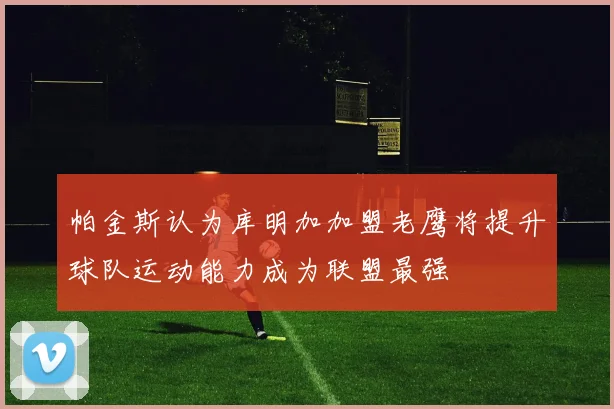 帕金斯认为库明加加盟老鹰将提升球队运动能力成为联盟最强