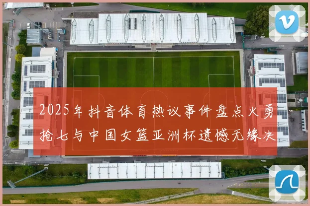 2025年抖音体育热议事件盘点火勇抢七与中国女篮亚洲杯遗憾无缘决赛