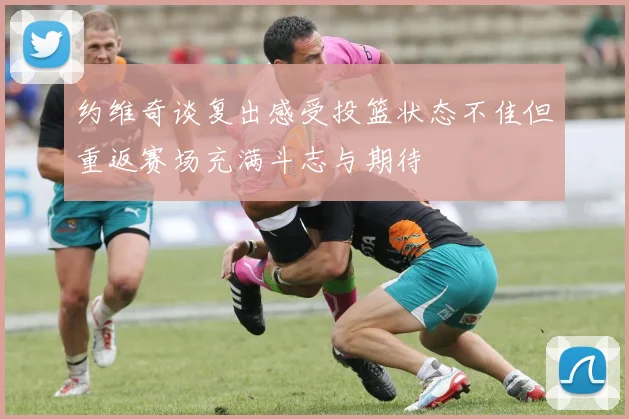 约维奇谈复出感受投篮状态不佳但重返赛场充满斗志与期待