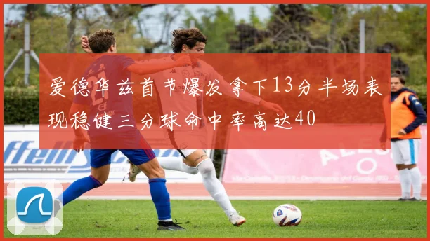 爱德华兹首节爆发拿下13分半场表现稳健三分球命中率高达40