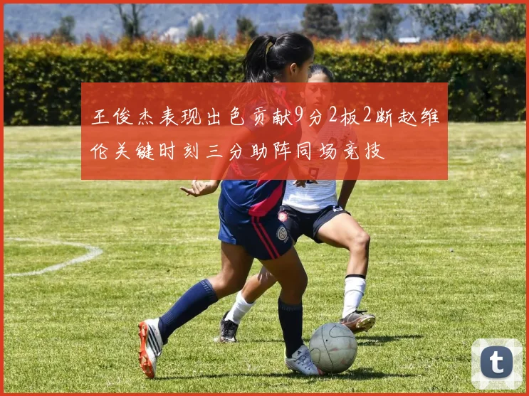 王俊杰表现出色贡献9分2板2断赵维伦关键时刻三分助阵同场竞技