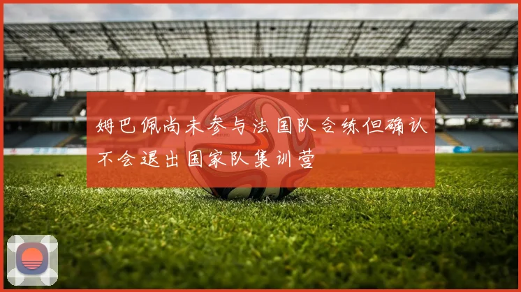 姆巴佩尚未参与法国队合练但确认不会退出国家队集训营
