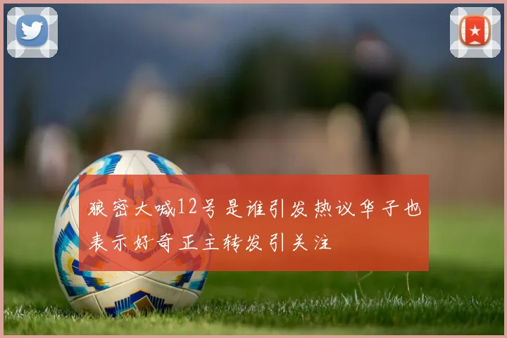 狼密大喊12号是谁引发热议华子也表示好奇正主转发引关注