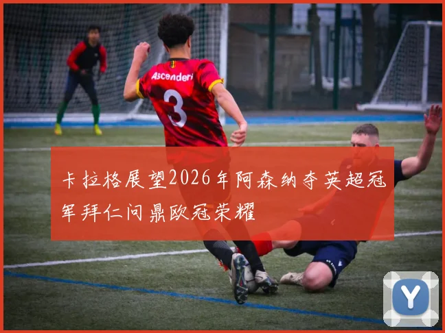 卡拉格展望2026年阿森纳夺英超冠军拜仁问鼎欧冠荣耀