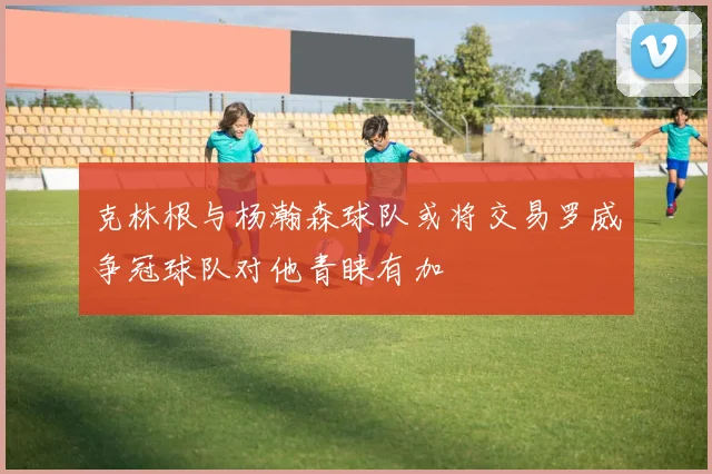 克林根与杨瀚森球队或将交易罗威争冠球队对他青睐有加