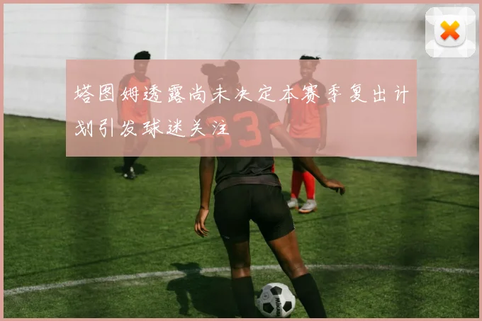 塔图姆透露尚未决定本赛季复出计划引发球迷关注