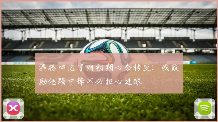 温格回忆亨利初期心态转变：我鼓励他踢中锋不必担心进球