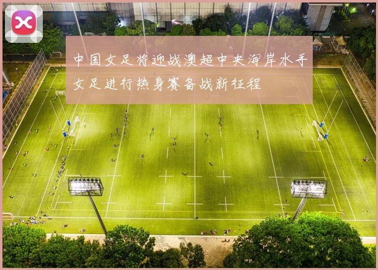 中国女足将迎战澳超中央海岸水手女足进行热身赛备战新征程