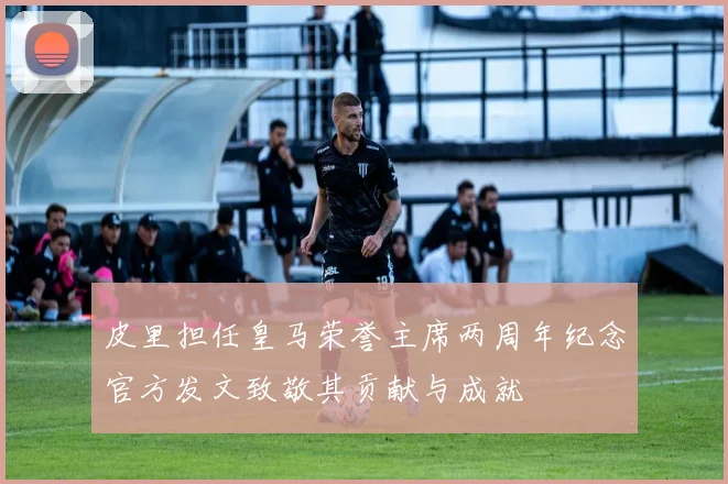 皮里担任皇马荣誉主席两周年纪念官方发文致敬其贡献与成就