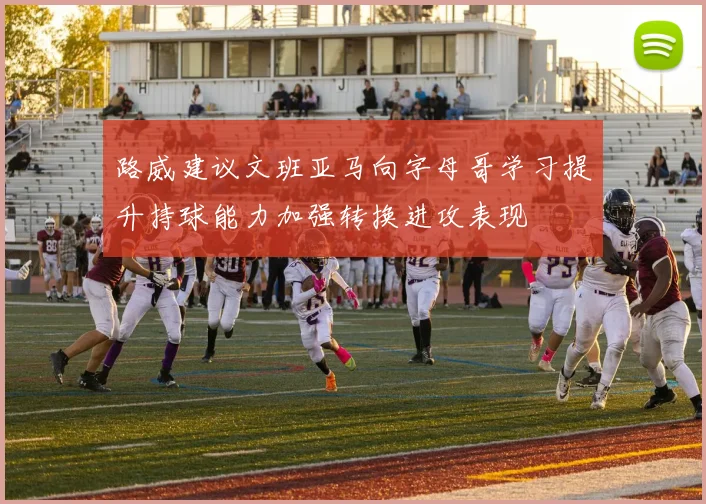 路威建议文班亚马向字母哥学习提升持球能力加强转换进攻表现
