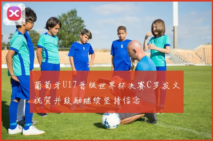 葡萄牙U17晋级世界杯决赛C罗发文祝贺并鼓励继续坚持信念