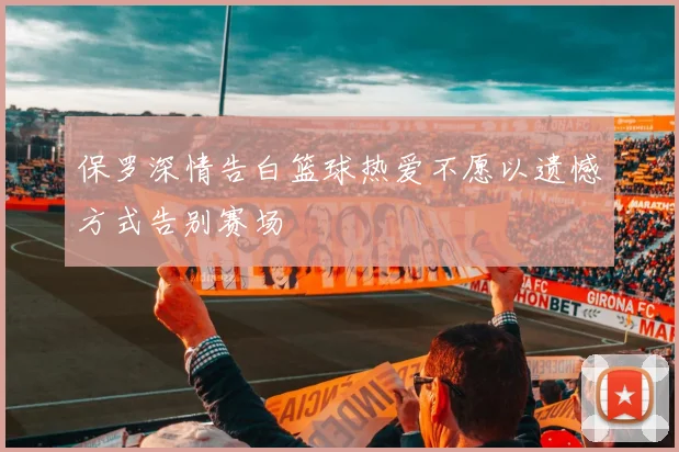 保罗深情告白篮球热爱不愿以遗憾方式告别赛场