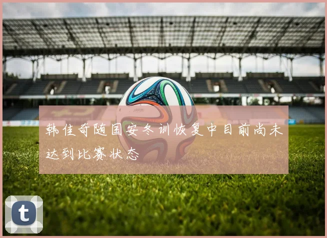 韩佳奇随国安冬训恢复中目前尚未达到比赛状态