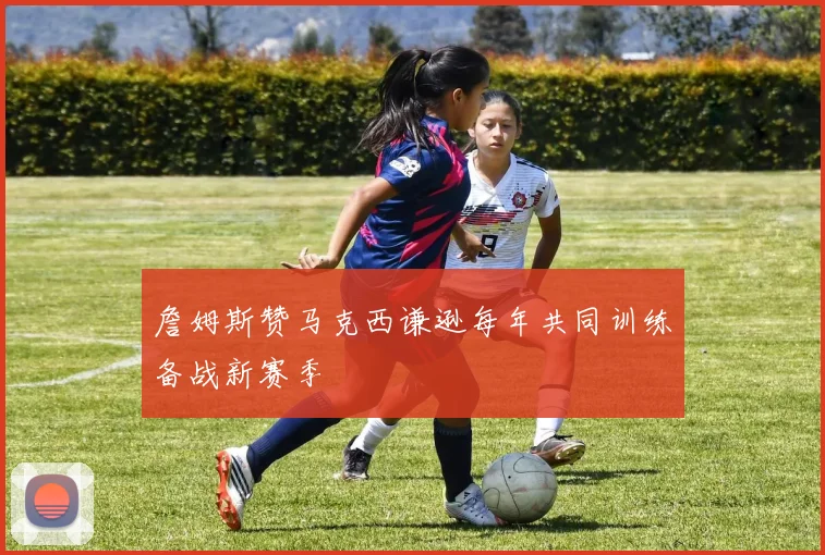 詹姆斯赞马克西谦逊每年共同训练备战新赛季