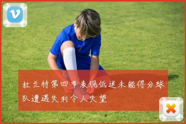 杜兰特第四节表现低迷未能得分球队遭遇失利令人失望