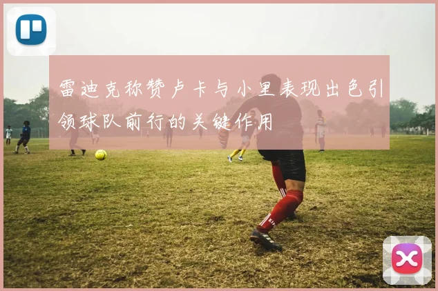 雷迪克称赞卢卡与小里表现出色引领球队前行的关键作用