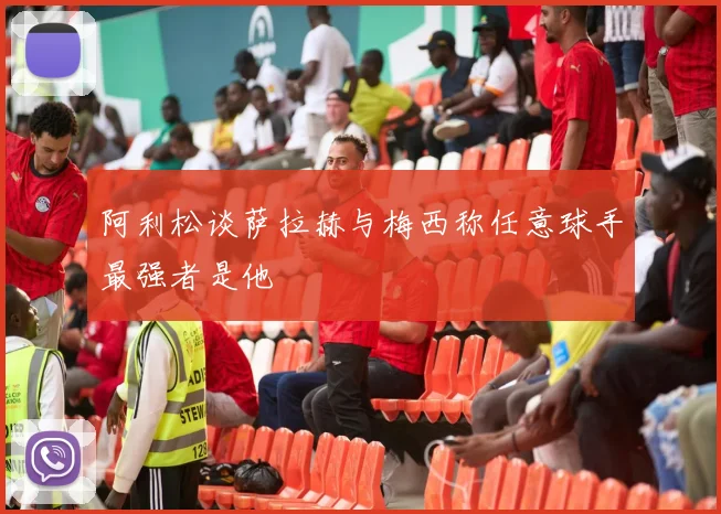 阿利松谈萨拉赫与梅西称任意球手最强者是他