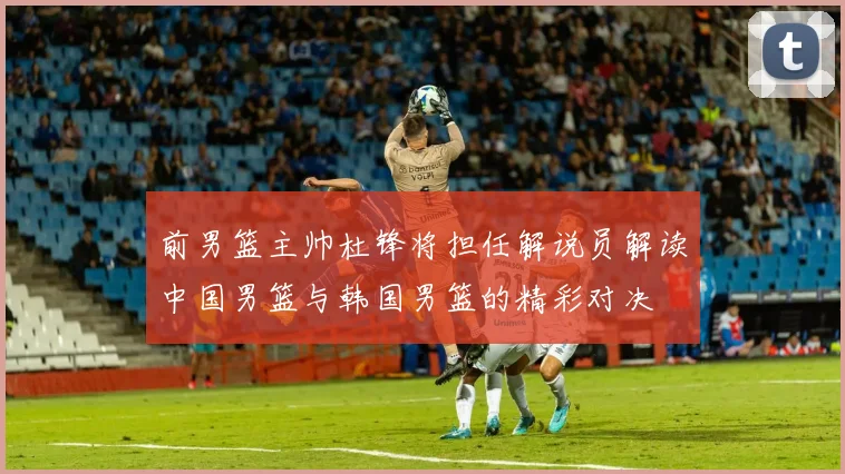 前男篮主帅杜锋将担任解说员解读中国男篮与韩国男篮的精彩对决