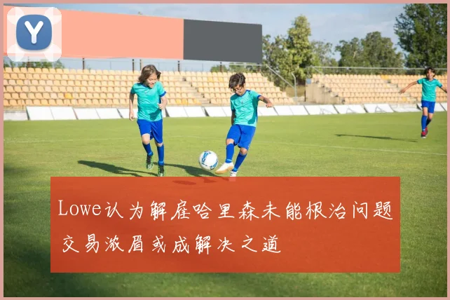 Lowe认为解雇哈里森未能根治问题交易浓眉或成解决之道
