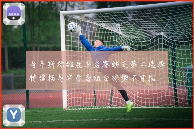考辛斯称雄鹿季后赛缺乏第二选择特雷杨与字母哥组合将势不可挡