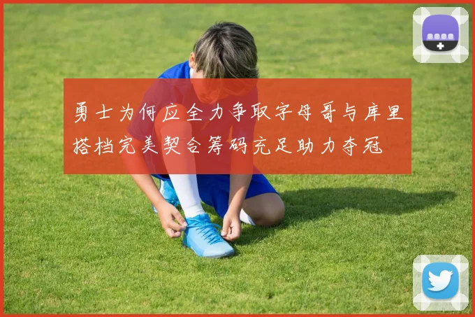 勇士为何应全力争取字母哥与库里搭档完美契合筹码充足助力夺冠