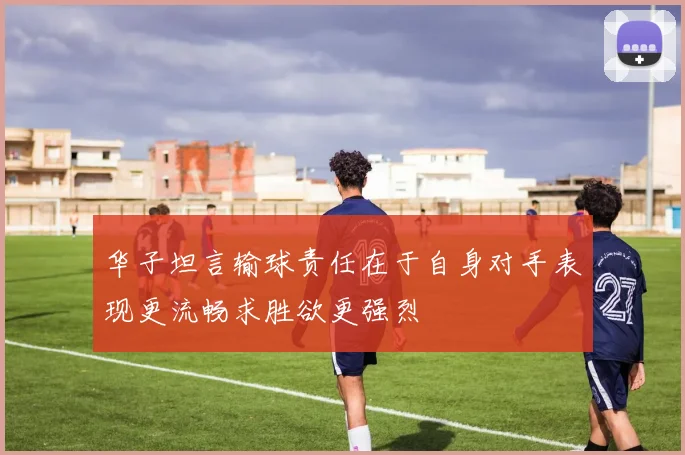 华子坦言输球责任在于自身对手表现更流畅求胜欲更强烈