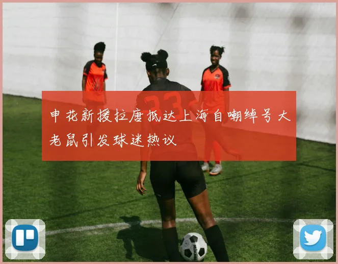 申花新援拉唐抵达上海自嘲绰号大老鼠引发球迷热议