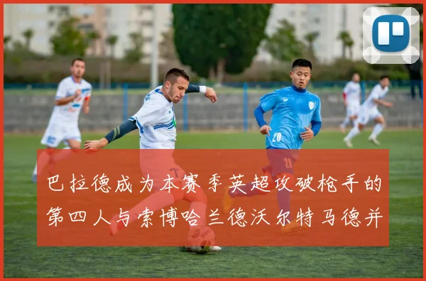 巴拉德成为本赛季英超攻破枪手的第四人与索博哈兰德沃尔特马德并肩齐名