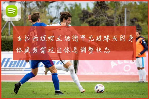 吉拉西连续五场德甲无进球或因身体疲劳需适当休息调整状态