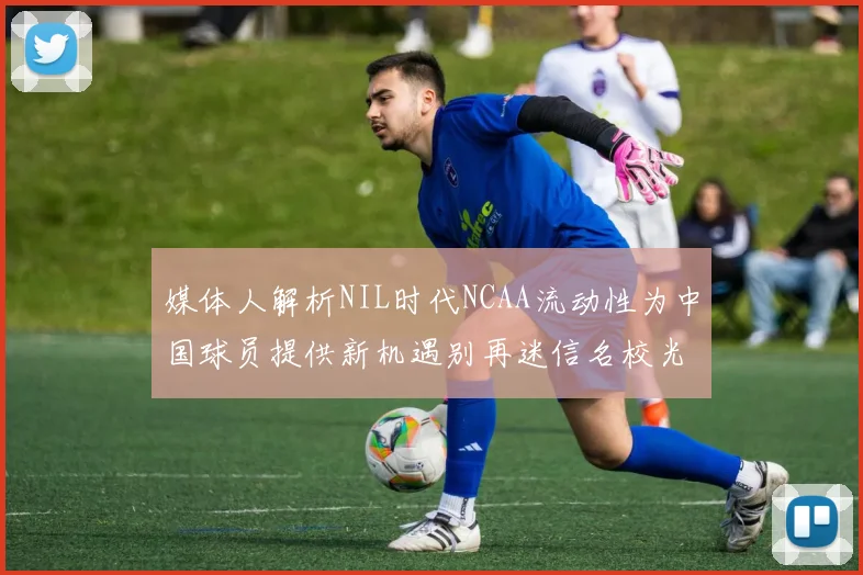 媒体人解析NIL时代NCAA流动性为中国球员提供新机遇别再迷信名校光环
