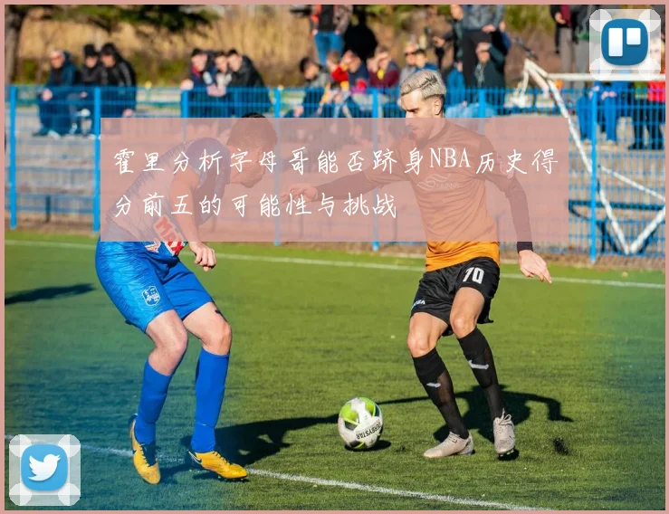 霍里分析字母哥能否跻身NBA历史得分前五的可能性与挑战