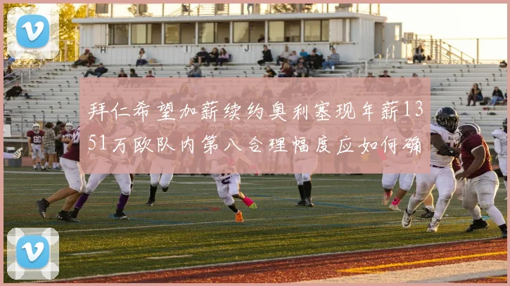 拜仁希望加薪续约奥利塞现年薪1351万欧队内第八合理幅度应如何确定