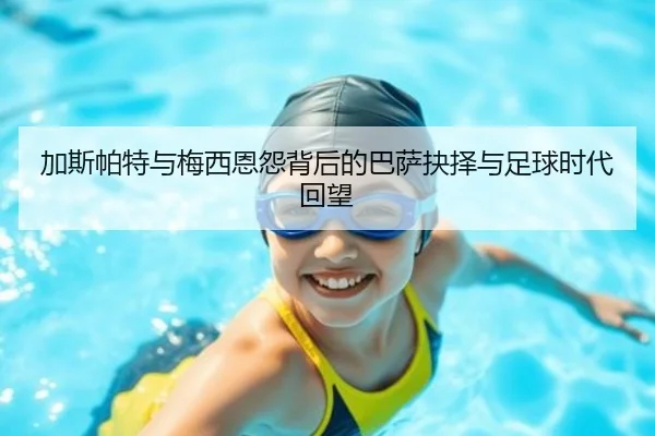 加斯帕特与梅西恩怨背后的巴萨抉择与足球时代回望 - kaiyun